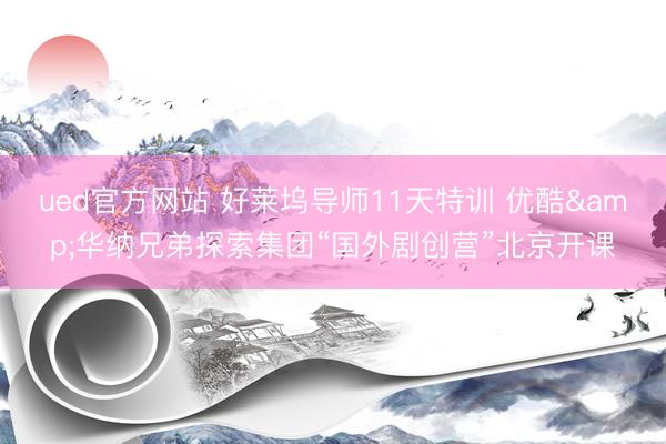 ued官方网站 好莱坞导师11天特训 优酷&华纳兄弟探索集团“国外剧创营”北京开课