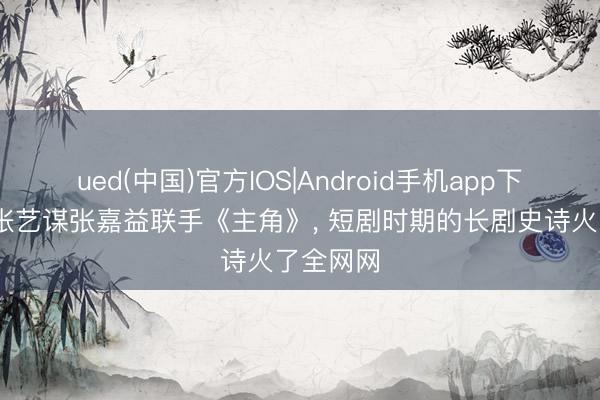 ued(中国)官方IOS|Android手机app下载入口 张艺谋张嘉益联手《主角》， 短剧时期的长剧史诗火了全网网