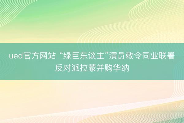 ued官方网站 “绿巨东谈主”演员敕令同业联署反对派拉蒙并购华纳