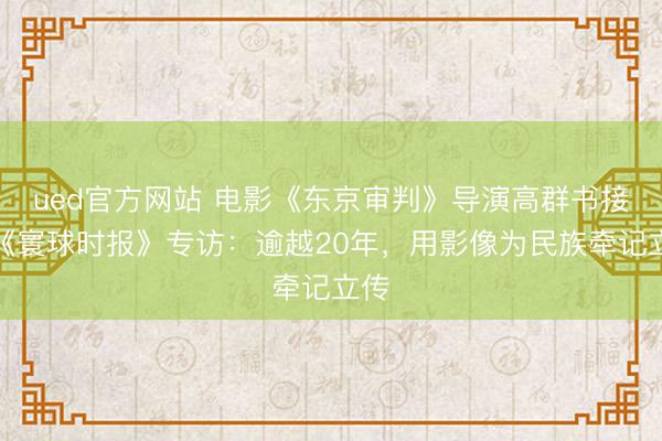 ued官方网站 电影《东京审判》导演高群书接受《寰球时报》专访：逾越20年，用影像为民族牵记立传