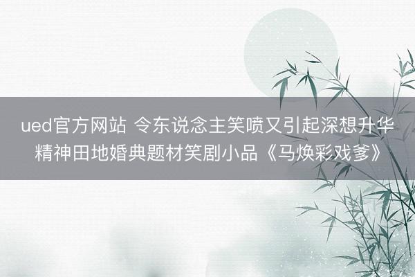 ued官方网站 令东说念主笑喷又引起深想升华精神田地婚典题材笑剧小品《马焕彩戏爹》