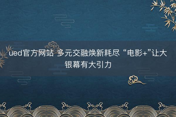 ued官方网站 多元交融焕新耗尽 “电影+”让大银幕有大引力