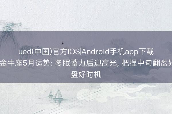 ued(中国)官方IOS|Android手机app下载入口 金牛座5月运势: 冬眠蓄力后迎高光， 把捏中旬翻盘好时机