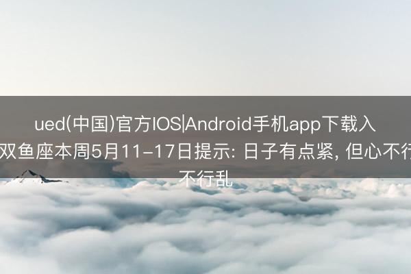 ued(中国)官方IOS|Android手机app下载入口 双鱼座本周5月11-17日提示: 日子有点紧， 但心不行乱