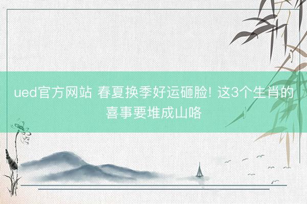 ued官方网站 春夏换季好运砸脸! 这3个生肖的喜事要堆成山咯