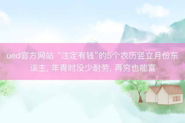 ued官方网站 “注定有钱”的5个农历竖立月份东谈主， 年青时没少耐劳， 再穷也能富