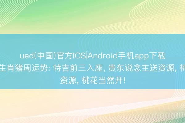 ued(中国)官方IOS|Android手机app下载入口 本周生肖猪周运势: 特吉前三入座， 贵东说念主送资源， 桃花当然开!
