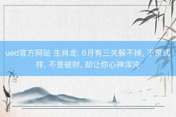 ued官方网站 生肖龙: 6月有三关躲不掉， 不是式样， 不是破财， 却让你心神浑沌