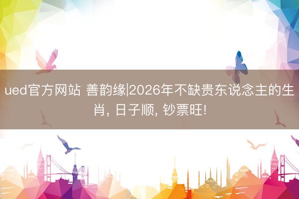 ued官方网站 善韵缘|2026年不缺贵东说念主的生肖， 日子顺， 钞票旺!