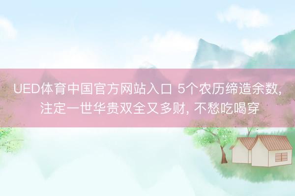 UED体育中国官方网站入口 5个农历缔造余数， 注定一世华贵双全又多财， 不愁吃喝穿