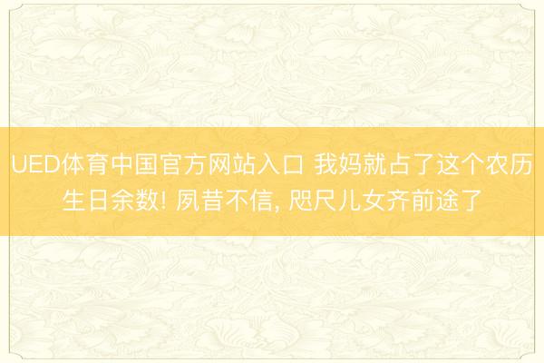 UED体育中国官方网站入口 我妈就占了这个农历生日余数! 夙昔不信， 咫尺儿女齐前途了