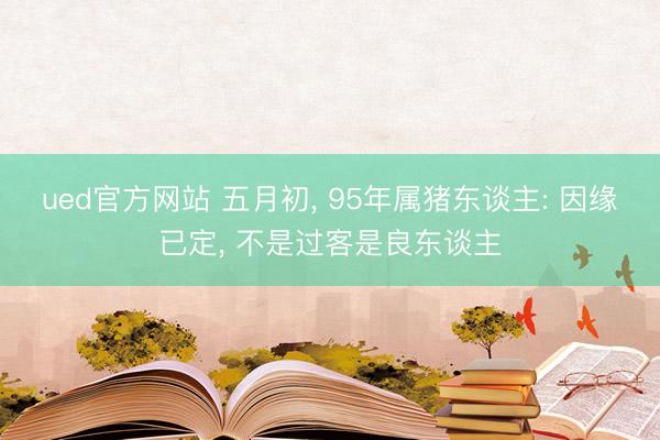 ued官方网站 五月初， 95年属猪东谈主: 因缘已定， 不是过客是良东谈主