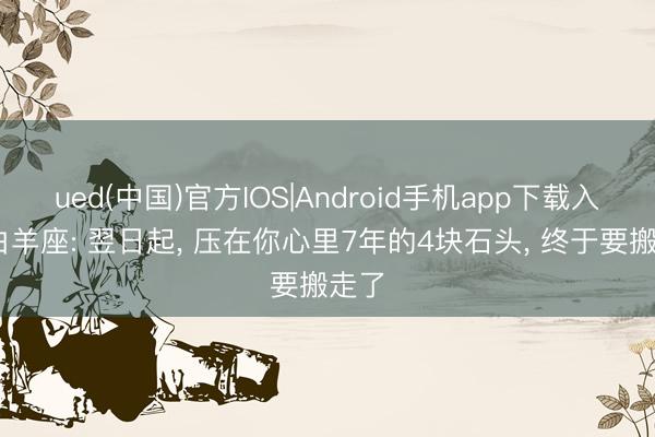 ued(中国)官方IOS|Android手机app下载入口 白羊座: 翌日起， 压在你心里7年的4块石头， 终于要搬走了