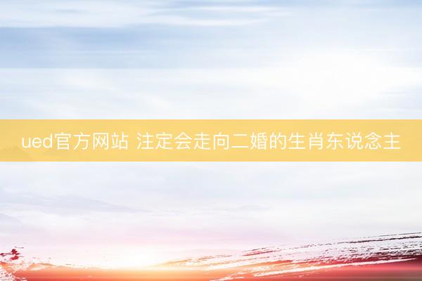 ued官方网站 注定会走向二婚的生肖东说念主