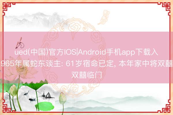 ued(中国)官方IOS|Android手机app下载入口 1965年属蛇东谈主: 61岁宿命已定， 本年家中将双囍临门