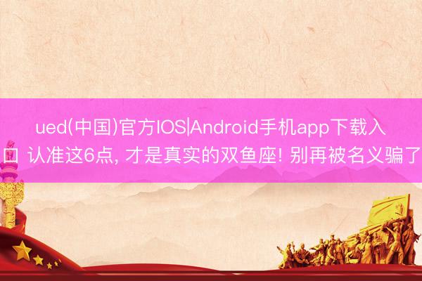 ued(中国)官方IOS|Android手机app下载入口 认准这6点， 才是真实的双鱼座! 别再被名义骗了