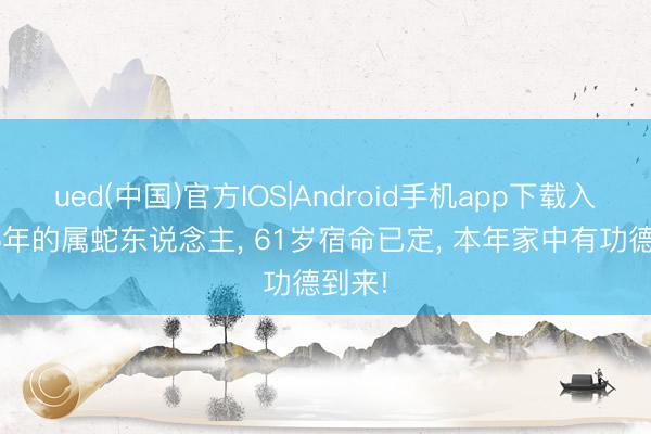 ued(中国)官方IOS|Android手机app下载入口 65年的属蛇东说念主， 61岁宿命已定， 本年家中有功德到来!
