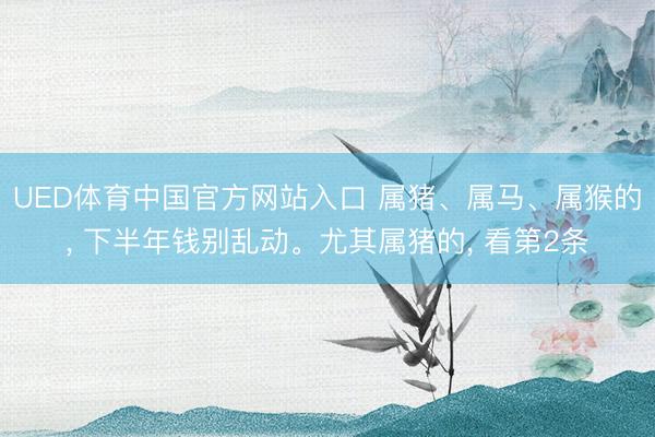 UED体育中国官方网站入口 属猪、属马、属猴的， 下半年钱别乱动。尤其属猪的， 看第2条