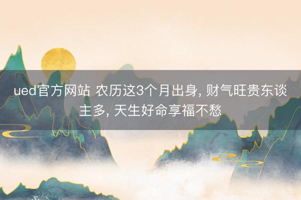 ued官方网站 农历这3个月出身， 财气旺贵东谈主多， 天生好命享福不愁
