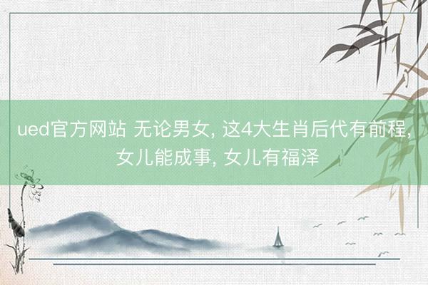 ued官方网站 无论男女， 这4大生肖后代有前程， 女儿能成事， 女儿有福泽