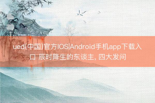ued(中国)官方IOS|Android手机app下载入口 辰时降生的东谈主, 四大发问