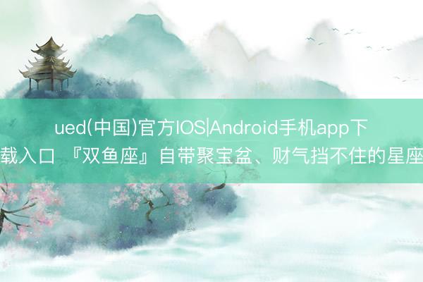 ued(中国)官方IOS|Android手机app下载入口 『双鱼座』自带聚宝盆、财气挡不住的星座