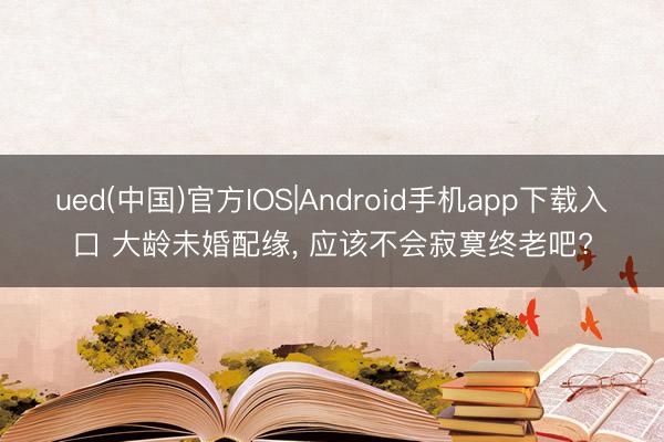 ued(中国)官方IOS|Android手机app下载入口 大龄未婚配缘， 应该不会寂寞终老吧?