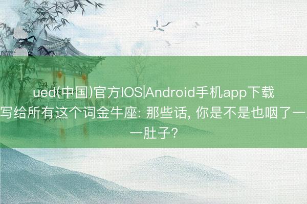ued(中国)官方IOS|Android手机app下载入口 写给所有这个词金牛座: 那些话， 你是不是也咽了一肚子?