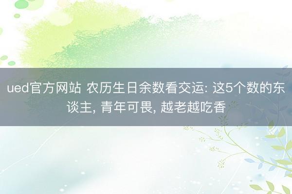ued官方网站 农历生日余数看交运: 这5个数的东谈主， 青年可畏， 越老越吃香