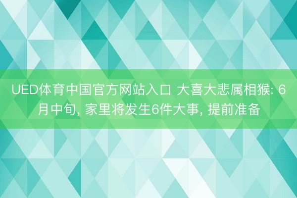 UED体育中国官方网站入口 大喜大悲属相猴: 6月中旬， 家里将发生6件大事， 提前准备