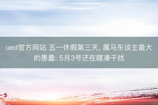 ued官方网站 五一休假第三天, 属马东谈主最大的愚蠢: 5月3号还在瞎凑干扰