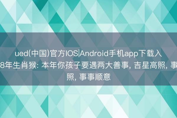 ued(中国)官方IOS|Android手机app下载入口 1968年生肖猴: 本年你孩子要遇两大善事， 吉星高照， 事事顺意