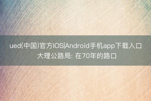 ued(中国)官方IOS|Android手机app下载入口 大理公路局: 在70年的路口