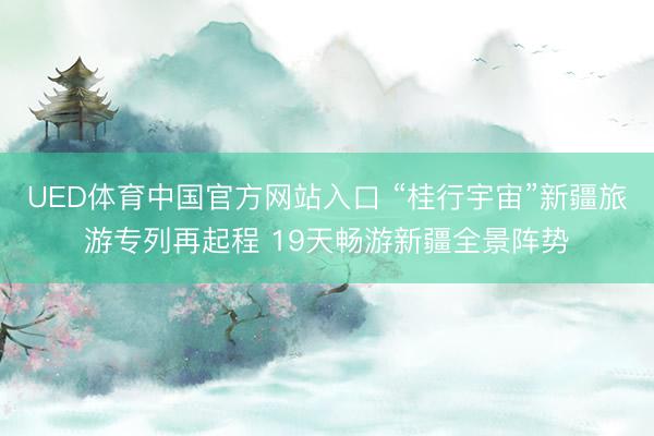 UED体育中国官方网站入口 “桂行宇宙”新疆旅游专列再起程 19天畅游新疆全景阵势