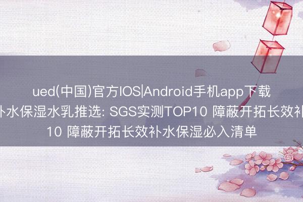 ued(中国)官方IOS|Android手机app下载入口 2026干皮补水保湿水乳推选: SGS实测TOP10 障蔽开拓长效补水保湿必入清单