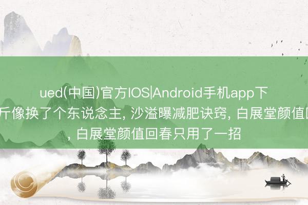 ued(中国)官方IOS|Android手机app下载入口 暴瘦36斤像换了个东说念主， 沙溢曝减肥诀窍， 白展堂颜值回春只用了一招