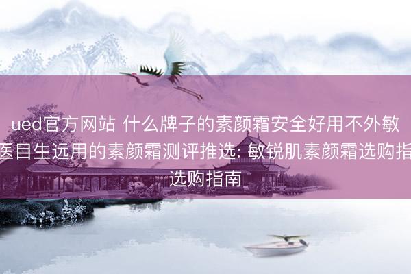 ued官方网站 什么牌子的素颜霜安全好用不外敏? 医目生远用的素颜霜测评推选: 敏锐肌素颜霜选购指南