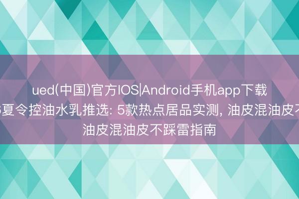 ued(中国)官方IOS|Android手机app下载入口 2026夏令控油水乳推选: 5款热点居品实测， 油皮混油皮不踩雷指南