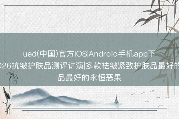 ued(中国)官方IOS|Android手机app下载入口 2026抗皱护肤品测评讲演|多款祛皱紧致护肤品最好的永恒恶果