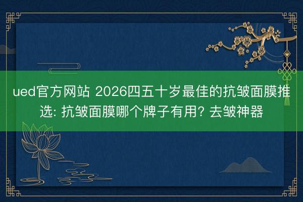 ued官方网站 2026四五十岁最佳的抗皱面膜推选: 抗皱面膜哪个牌子有用? 去皱神器