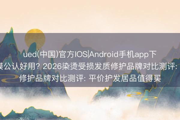 ued(中国)官方IOS|Android手机app下载入口 哪款国货发膜公认好用? 2026染烫受损发质修护品牌对比测评: 平价护发居品值得买