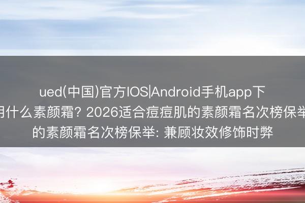 ued(中国)官方IOS|Android手机app下载入口 痘肌明锐肌用什么素颜霜? 2026适合痘痘肌的素颜霜名次榜保举: 兼顾妆效修饰时弊