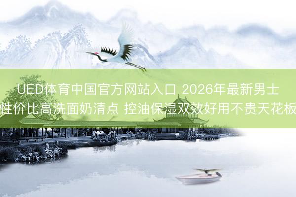 UED体育中国官方网站入口 2026年最新男士性价比高洗面奶清点 控油保湿双效好用不贵天花板