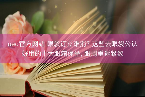 ued官方网站 眼袋订立难消? 这些去眼袋公认好用的十大眼霜保举， 眼周重返紧致