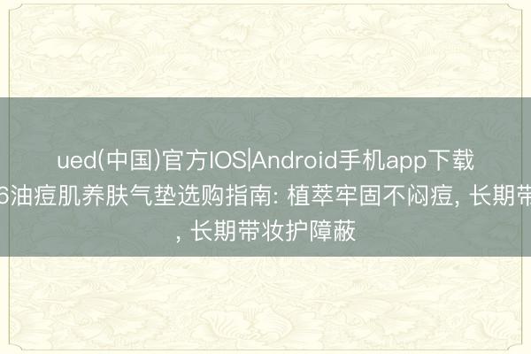 ued(中国)官方IOS|Android手机app下载入口 2026油痘肌养肤气垫选购指南: 植萃牢固不闷痘， 长期带妆护障蔽