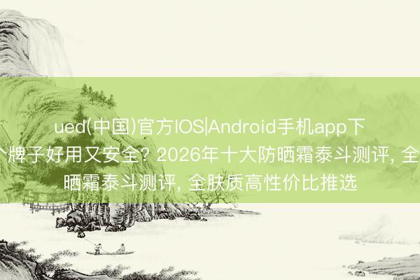 ued(中国)官方IOS|Android手机app下载入口 防晒霜哪个牌子好用又安全? 2026年十大防晒霜泰斗测评， 全肤质高性价比推选