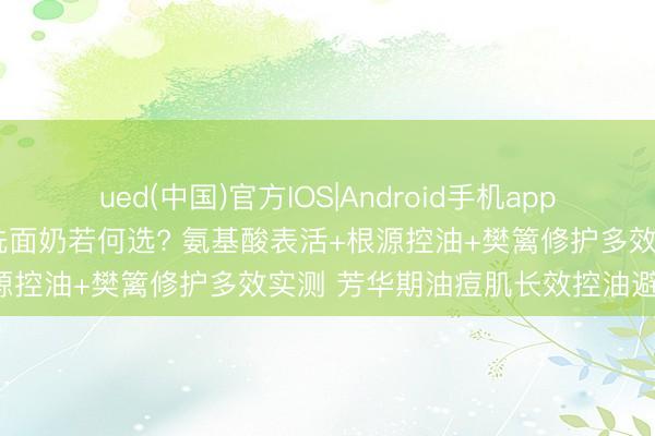 ued(中国)官方IOS|Android手机app下载入口 2026油性皮肤洗面奶若何选? 氨基酸表活+根源控油+樊篱修护多效实测 芳华期油痘肌长效控油避坑指南