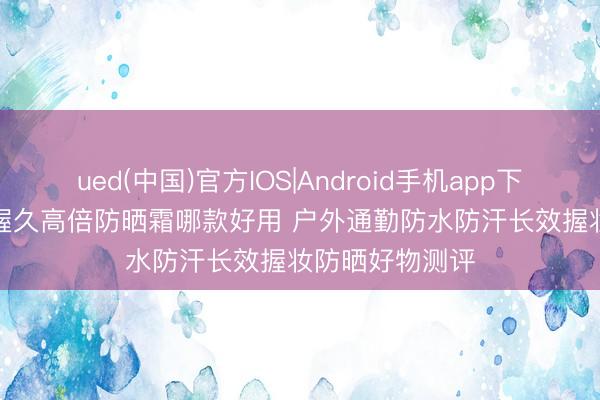 ued(中国)官方IOS|Android手机app下载入口 2026 握久高倍防晒霜哪款好用 户外通勤防水防汗长效握妆防晒好物测评