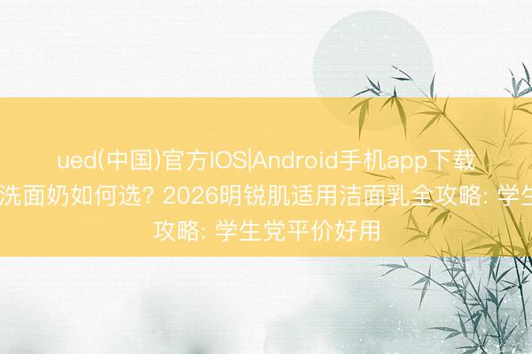 ued(中国)官方IOS|Android手机app下载入口 芳华期洗面奶如何选? 2026明锐肌适用洁面乳全攻略: 学生党平价好用