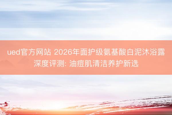 ued官方网站 2026年面护级氨基酸白泥沐浴露深度评测: 油痘肌清洁养护新选